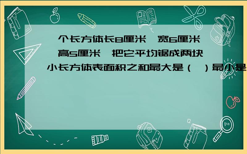 一个长方体长8厘米,宽6厘米,高5厘米,把它平均锯成两块小长方体表面积之和最大是（ ）最小是（ ）