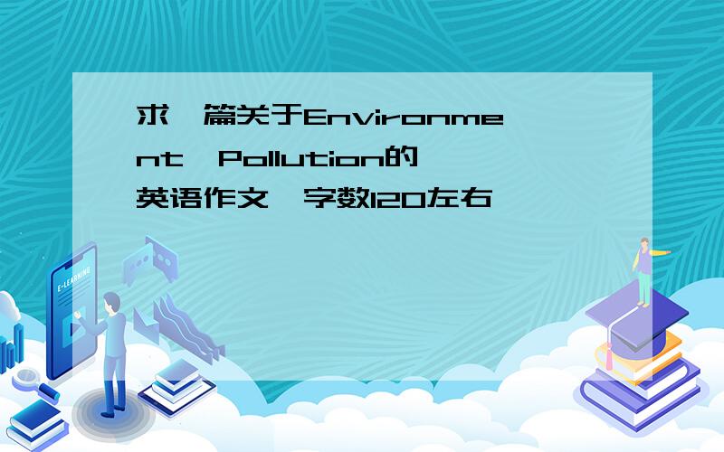 求一篇关于Environment  Pollution的英语作文,字数120左右