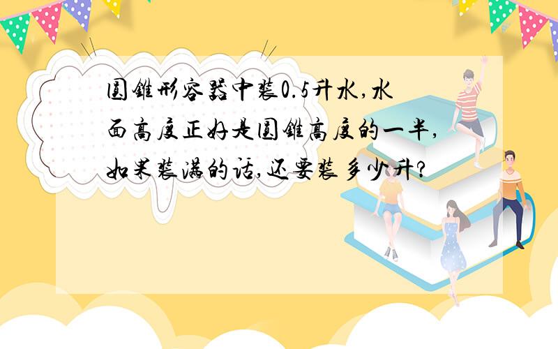 圆锥形容器中装0.5升水,水面高度正好是圆锥高度的一半,如果装满的话,还要装多少升?