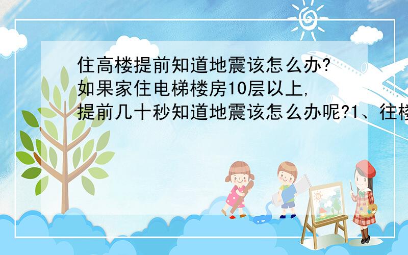 住高楼提前知道地震该怎么办?如果家住电梯楼房10层以上,提前几十秒知道地震该怎么办呢?1、往楼下跑（估计3分钟左右）；2、坐电楼（估计2分钟左右）；3、在屋内选个位置躲?