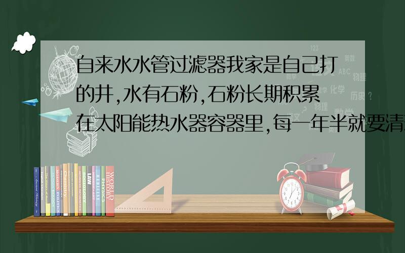 自来水水管过滤器我家是自己打的井,水有石粉,石粉长期积累在太阳能热水器容器里,每一年半就要清理一次,清理费要几百块,成本很高,所 以想买一个水管过滤器,把石粉过滤,每月清理一次过