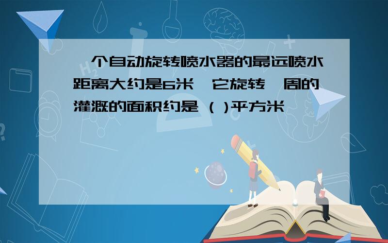 一个自动旋转喷水器的最远喷水距离大约是6米,它旋转一周的灌溉的面积约是 ( )平方米