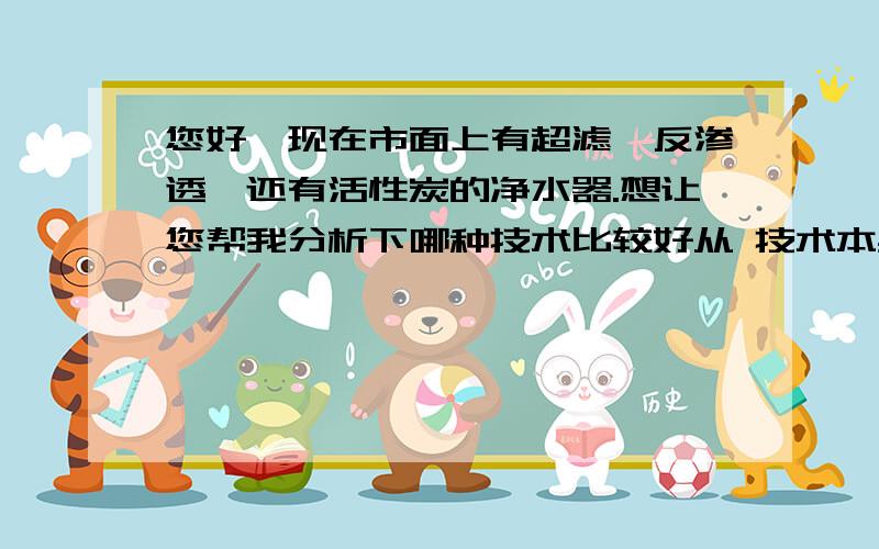 您好,现在市面上有超滤、反渗透、还有活性炭的净水器.想让您帮我分析下哪种技术比较好从 技术本身,结合日常使用方面,饮水质量方面帮忙分析下还有哪个牌子相对好点.（我财富值好象不