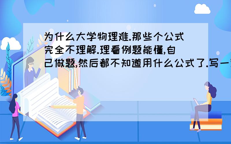 为什么大学物理难.那些个公式完全不理解.理看例题能懂,自己做题,然后都不知道用什么公式了.写一道题翻好几遍公式可还是不会.特么的烦死人啦!我又在想是不是我太在意高中的知识了.因