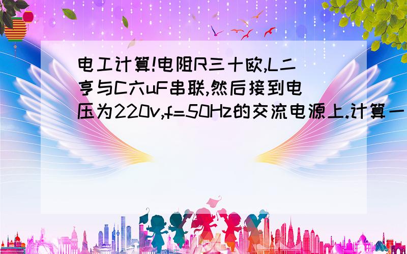 电工计算!电阻R三十欧,L二亨与C六uF串联,然后接到电压为220v,f=50Hz的交流电源上.计算一、感抗、容抗、及阻抗?二、电路中的电流?三、各元件上的电压?