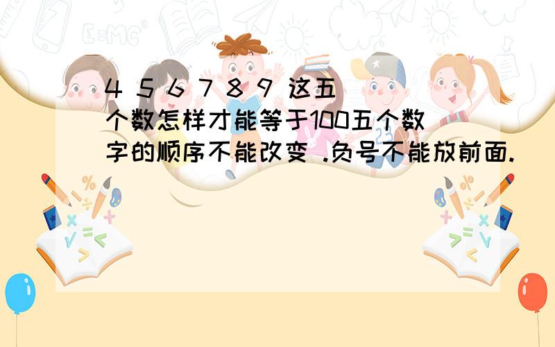 4 5 6 7 8 9 这五个数怎样才能等于100五个数字的顺序不能改变 .负号不能放前面.