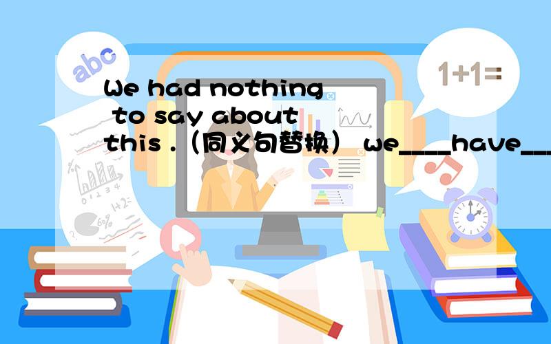 We had nothing to say about this .（同义句替换） we____have____to about this .