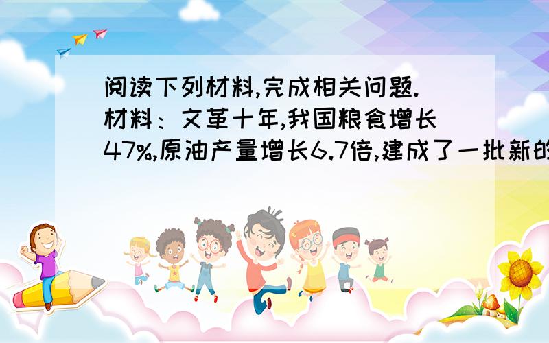 阅读下列材料,完成相关问题.材料：文革十年,我国粮食增长47%,原油产量增长6.7倍,建成了一批新的铁路和南京长江大桥,核技术和人造卫星、运载火箭等尖端科技有了新的突破,人民军队保卫边