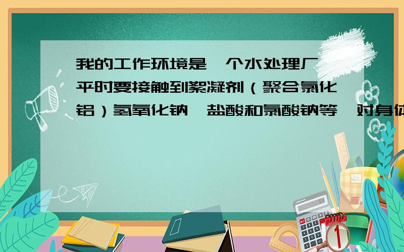 我的工作环境是一个水处理厂,平时要接触到絮凝剂（聚合氯化铝）氢氧化钠,盐酸和氯酸钠等,对身体有害吗?应该怎么防护?