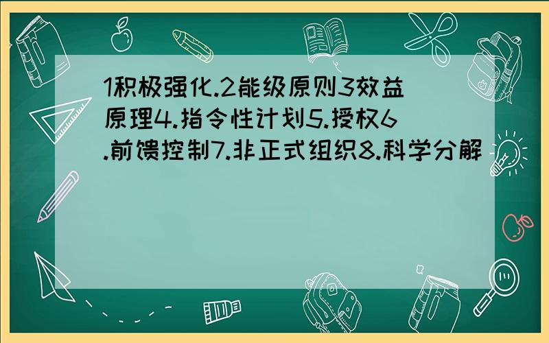 1积极强化.2能级原则3效益原理4.指令性计划5.授权6.前馈控制7.非正式组织8.科学分解