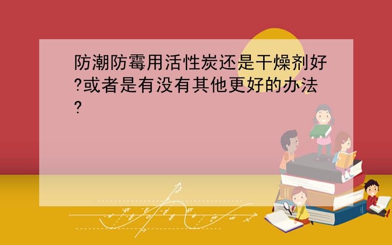 防潮防霉用活性炭还是干燥剂好?或者是有没有其他更好的办法?