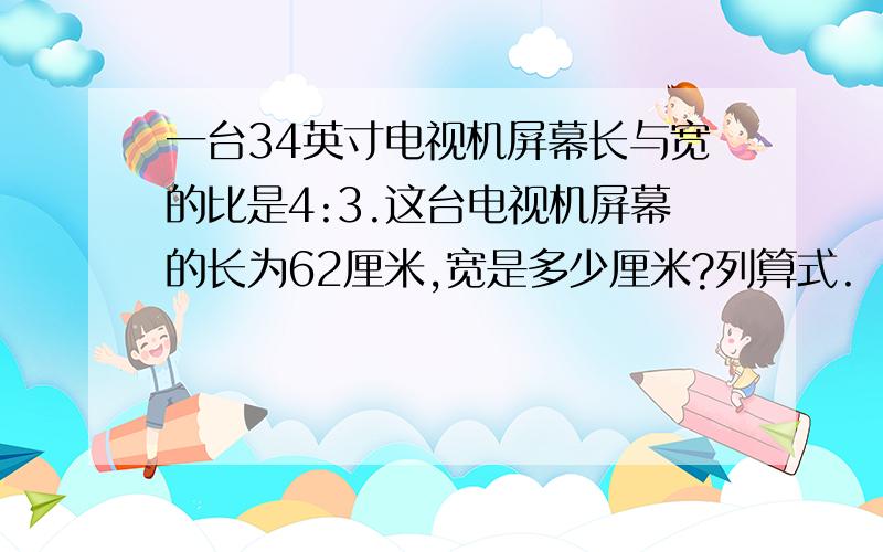 一台34英寸电视机屏幕长与宽的比是4:3.这台电视机屏幕的长为62厘米,宽是多少厘米?列算式.