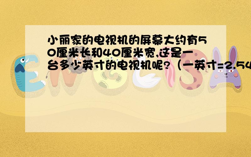 小丽家的电视机的屏幕大约有50厘米长和40厘米宽,这是一台多少英寸的电视机呢?（一英寸=2.54厘米）