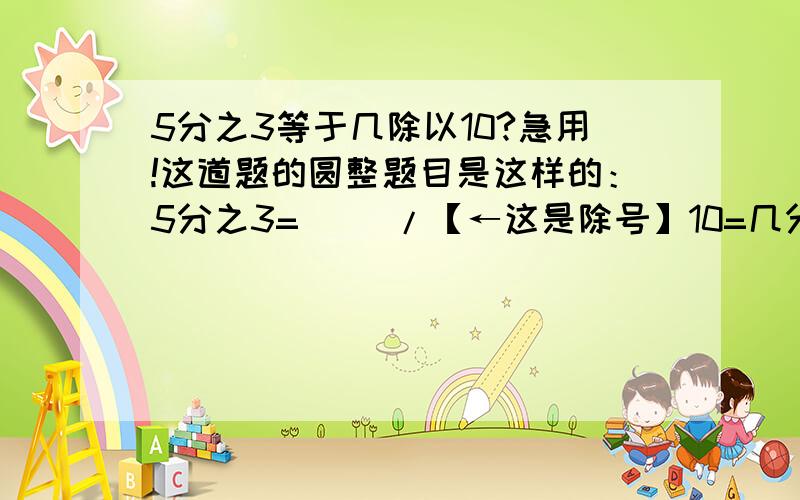 5分之3等于几除以10?急用!这道题的圆整题目是这样的：5分之3=（ ）/【←这是除号】10=几分之15=（ ）【←这个框填小数】 请问问号里应该填什么呢?急用!这几天一定要知道答案.