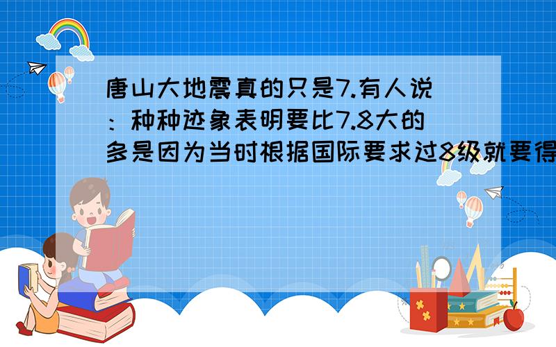 唐山大地震真的只是7.有人说：种种迹象表明要比7.8大的多是因为当时根据国际要求过8级就要得到国际支援,而那时候有四人帮等等正值国家困难时期,国家不想外国干涉所以报的7.8,