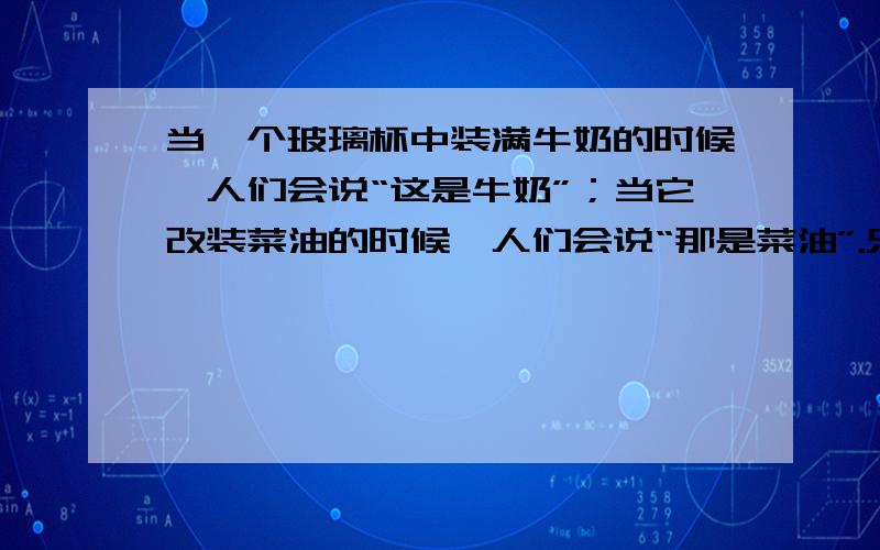 当一个玻璃杯中装满牛奶的时候,人们会说“这是牛奶”；当它改装菜油的时候,人们会说“那是菜油”.只有当杯子空置时,人们才看到杯子,说“那是一个杯子”.同样,当我们心中装满成见、财