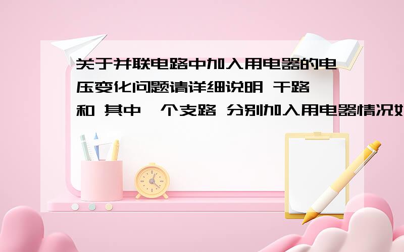 关于并联电路中加入用电器的电压变化问题请详细说明 干路 和 其中一个支路 分别加入用电器情况如果是答增大的话，请说一下原因，想不明白啊！！！！谢谢