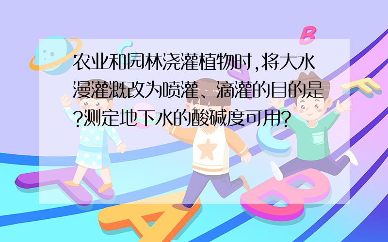 农业和园林浇灌植物时,将大水漫灌溉改为喷灌、滴灌的目的是?测定地下水的酸碱度可用?