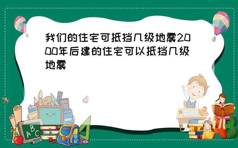 我们的住宅可抵挡几级地震2000年后建的住宅可以抵挡几级地震