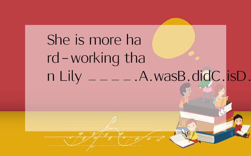 She is more hard-working than Lily ____.A.wasB.didC.isD.does