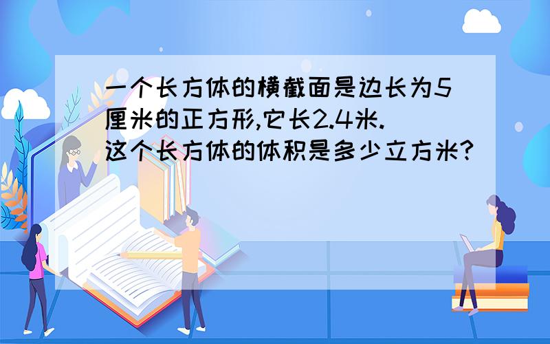 一个长方体的横截面是边长为5厘米的正方形,它长2.4米.这个长方体的体积是多少立方米?