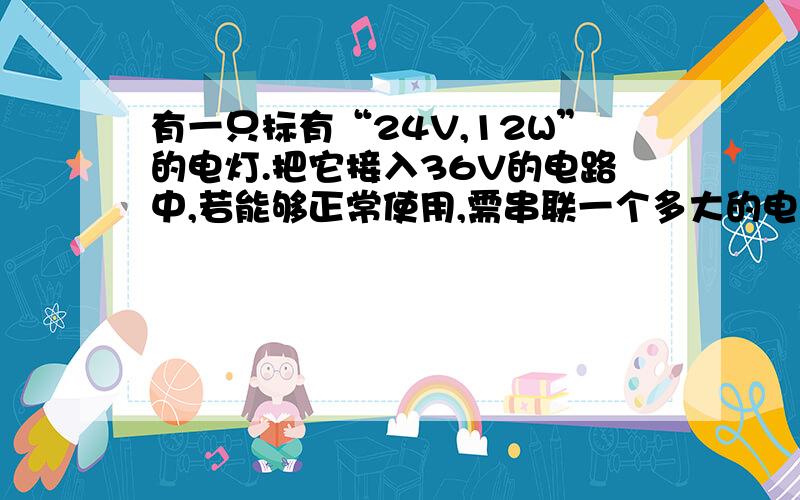 有一只标有“24V,12W”的电灯.把它接入36V的电路中,若能够正常使用,需串联一个多大的电阻?