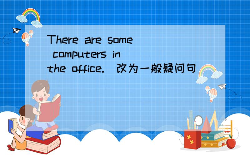 There are some computers in the office.(改为一般疑问句)