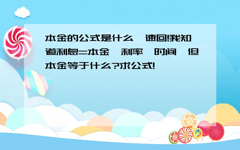 本金的公式是什么,速回!我知道利息=本金×利率×时间,但本金等于什么?求公式!