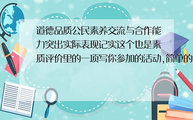 道德品质公民素养交流与合作能力突出实际表现记实这个也是素质评价里的一项写你参加的活动,简单的说就是做过值得一提的好事什么去敬老院打扫卫生之类的!