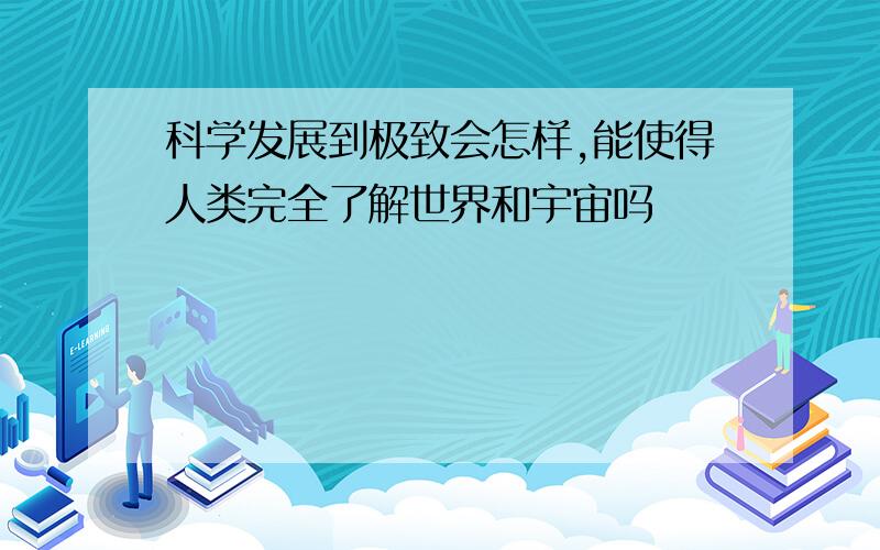 科学发展到极致会怎样,能使得人类完全了解世界和宇宙吗