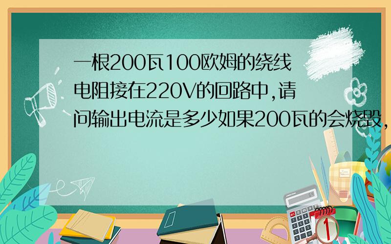 一根200瓦100欧姆的绕线电阻接在220V的回路中,请问输出电流是多少如果200瓦的会烧毁，那请问1000瓦100欧姆的电阻接在220V的回路中，输出电流是多少