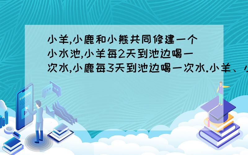 小羊,小鹿和小熊共同修建一个小水池,小羊每2天到池边喝一次水,小鹿每3天到池边喝一次水.小羊、小鹿和小熊共同修建一个小水池.小羊每2天到池边喝一次水,小鹿每3天到池边喝一次水,小熊