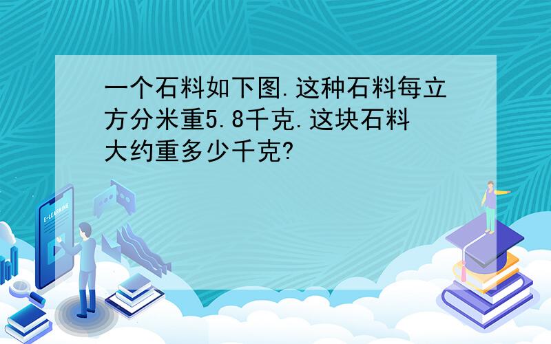 一个石料如下图.这种石料每立方分米重5.8千克.这块石料大约重多少千克?