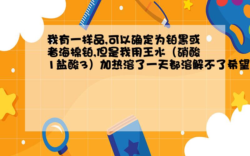 我有一样品,可以确定为铂黑或者海棉铂,但是我用王水（硝酸1盐酸3）加热溶了一天都溶解不了希望专业做过这实验的老师师傅们提供帮助,1g铂用了100ml王水,加热到沸腾,时间也差不多五六个