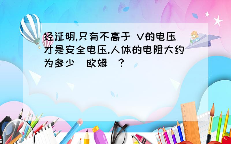 经证明,只有不高于 V的电压才是安全电压.人体的电阻大约为多少（欧姆）?