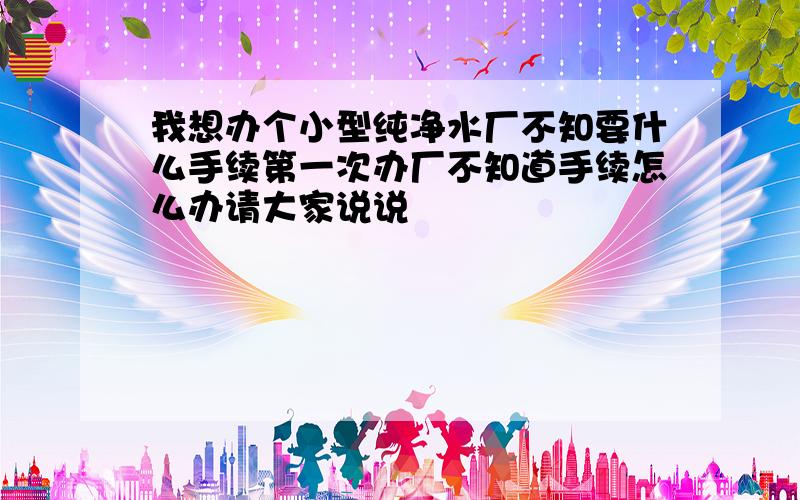 我想办个小型纯净水厂不知要什么手续第一次办厂不知道手续怎么办请大家说说