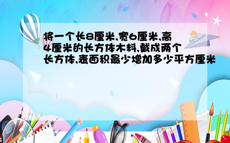 将一个长8厘米,宽6厘米,高4厘米的长方体木料,截成两个长方体,表面积最少增加多少平方厘米