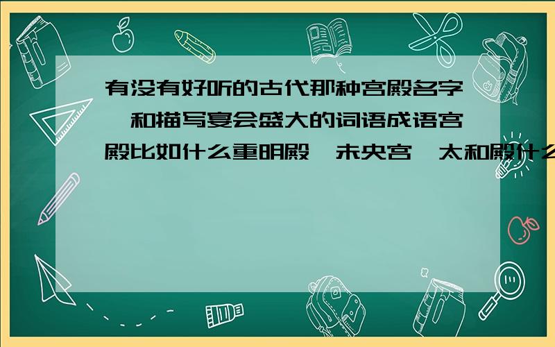 有没有好听的古代那种宫殿名字,和描写宴会盛大的词语成语宫殿比如什么重明殿,未央宫,太和殿什么的,不要那种很娇气的宫殿名字,要大气点.好的话最多能追到100分!