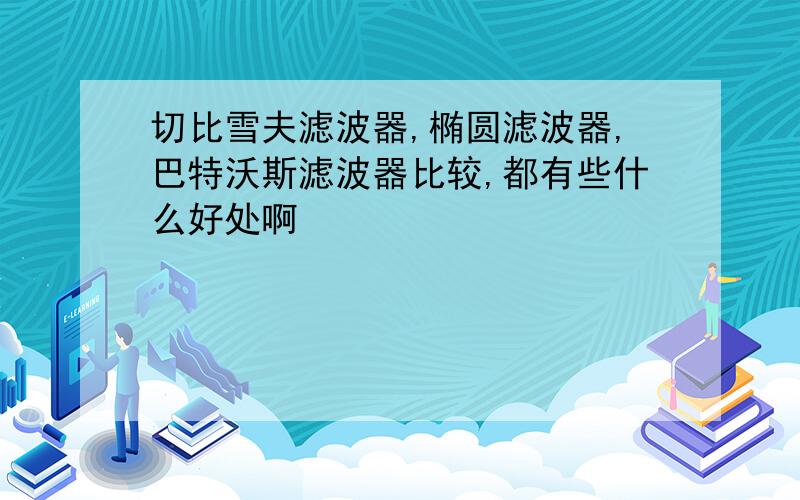 切比雪夫滤波器,椭圆滤波器,巴特沃斯滤波器比较,都有些什么好处啊