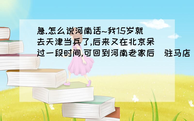 急.怎么说河南话~我15岁就去天津当兵了,后来又在北京呆过一段时间,可回到河南老家后(驻马店)一直不会说家乡了,无论是在单位还是家里,说的都是土不土,洋不洋的话,因此相亲都不是很顺利.