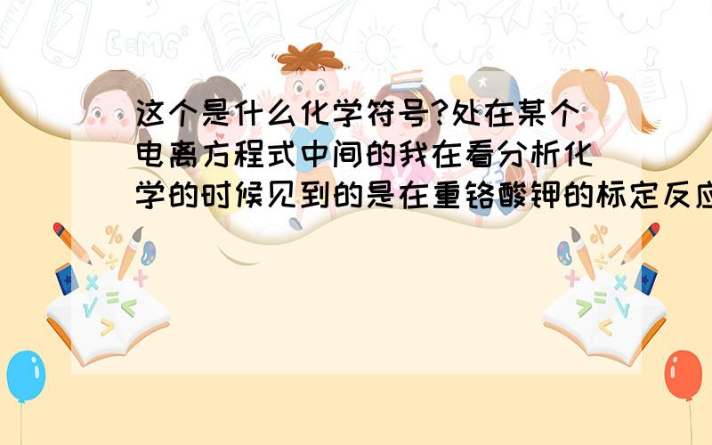 这个是什么化学符号?处在某个电离方程式中间的我在看分析化学的时候见到的是在重铬酸钾的标定反应中出现的