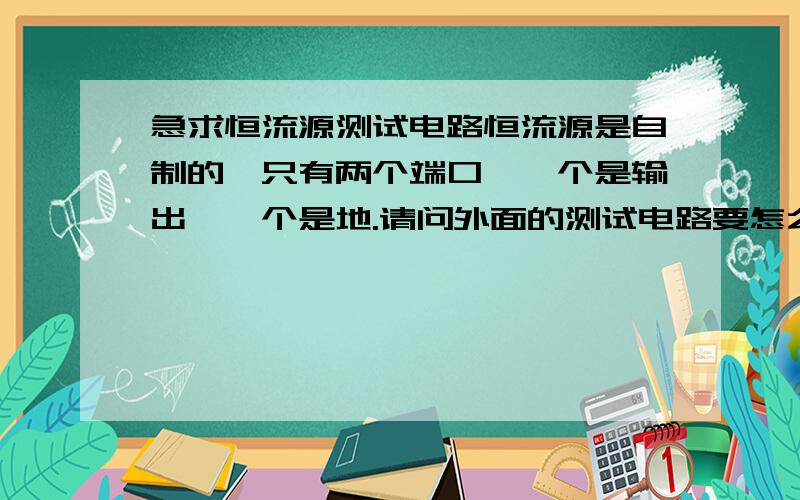 急求恒流源测试电路恒流源是自制的,只有两个端口,一个是输出,一个是地.请问外面的测试电路要怎么搭来测试输出的电流是恒定的?