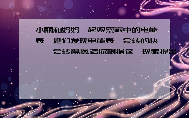 小丽和妈妈一起观察家中的电能表,她们发现电能表一会转的快,一会转得慢.请你根据这一现象提出一个问题并进行猜想