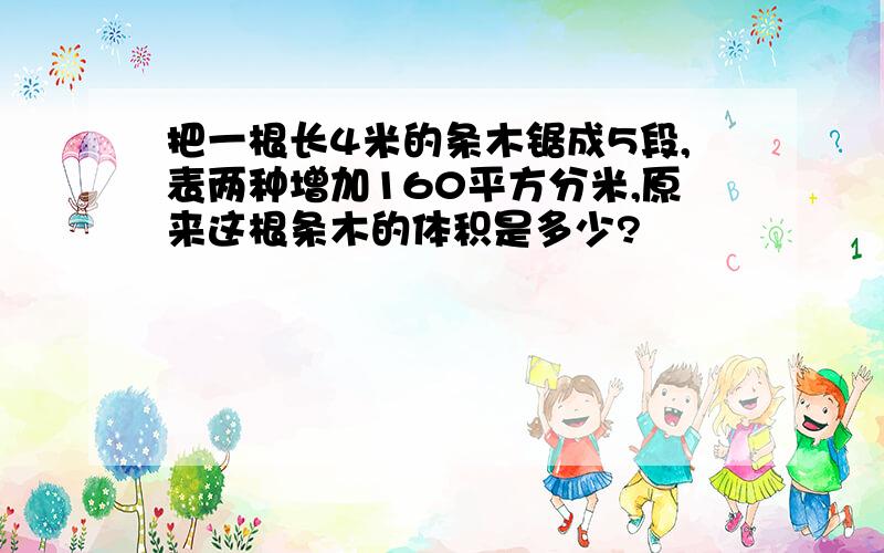 把一根长4米的条木锯成5段,表两种增加160平方分米,原来这根条木的体积是多少?