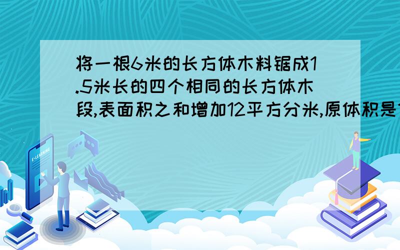 将一根6米的长方体木料锯成1.5米长的四个相同的长方体木段,表面积之和增加12平方分米,原体积是?每个小长方体的体积是多少?