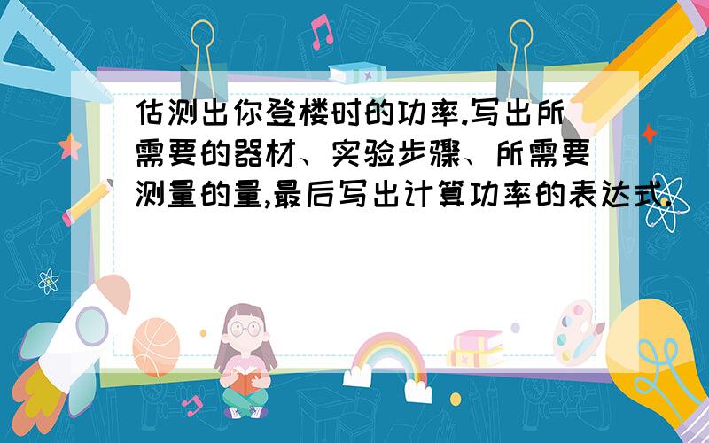 估测出你登楼时的功率.写出所需要的器材、实验步骤、所需要测量的量,最后写出计算功率的表达式.