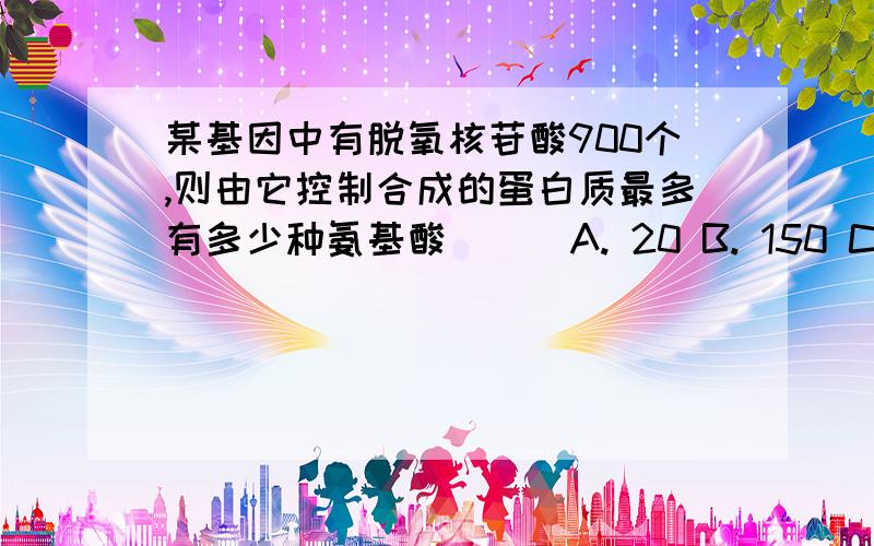 某基因中有脱氧核苷酸900个,则由它控制合成的蛋白质最多有多少种氨基酸（ ） A. 20 B. 150 C. 300 D. 900某基因中有脱氧核苷酸900个,则由它控制合成的蛋白质最多有多少种氨基酸（    ）A. 20      B