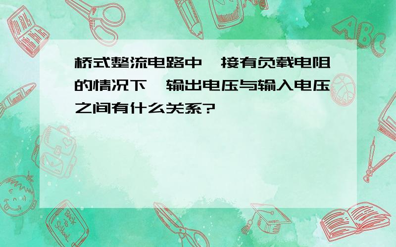 桥式整流电路中,接有负载电阻的情况下,输出电压与输入电压之间有什么关系?