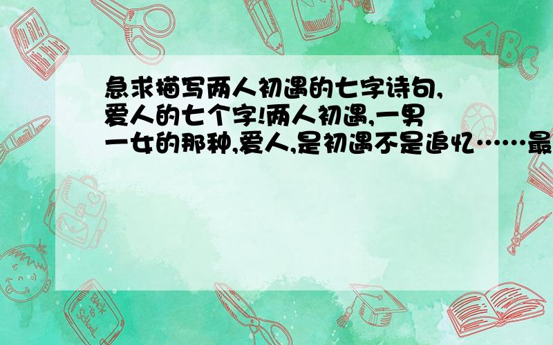 急求描写两人初遇的七字诗句,爱人的七个字!两人初遇,一男一女的那种,爱人,是初遇不是追忆……最重要的是要七个字哦更好的是随便什么七字识都给我,有多少发多少,只要是七字就行,每三