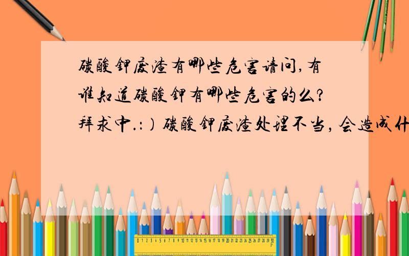 碳酸钾废渣有哪些危害请问,有谁知道碳酸钾有哪些危害的么?拜求中.：）碳酸钾废渣处理不当，会造成什么环境危害呢？